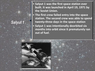 Salyut 1:
• Salyut 1 was the first space station ever
built. It was launched in April 19, 1971 by
the Soviet Union.
• The first crew failed entry into the space
station. The second crew was able to spend
twenty-three days in the space station
• Salyut 1 was intentionally deorbited six
months into orbit since it prematurely ran
out of fuel.
 