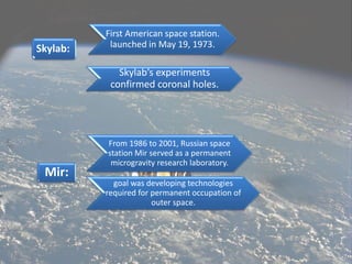 Skylab:
First American space station.
launched in May 19, 1973.
Mir:
From 1986 to 2001, Russian space
station Mir served as a permanent
microgravity research laboratory.
goal was developing technologies
required for permanent occupation of
outer space.
Skylab’s experiments
confirmed coronal holes.
 
