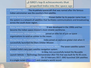 India joined an exclusive global club when it
successfully launched the Mars Orbiter Mission
The Aryabhata spacecraft that was named after the famous
Indian astronomer was the country’s first satellite.
Known better by its popular name Insat,
the system is a network of satellites that facilitates communications and broadcasting
across the south Asian region.
It was developed in the 1990s and has
become the Indian space mission’s most reliable workhorse.
joined an elite list of just six space
organisations to send an orbiter to the moon.
The seven-satellite system
created India’s very own satellite navigation system.
In May, Isro successfully tested the Reusable
Launch Vehicle — Technology Demonstrator (RLV-TD) that was built for Rs 95 crore.
On 15 February 2017, ISRO launched 104 satellites
in a single rocket (PSLV-C37) and created a world record
 