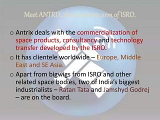 Meet ANTRIX, the corporate arm of ISRO.
o Antrix deals with the commercialization of
space products, consultancy and technology
transfer developed by the ISRO.
o It has clientele worldwide – Europe, Middle
East and SE Asia.
o Apart from bigwigs from ISRO and other
related space bodies, two of India’s biggest
industrialists – Ratan Tata and Jamshyd Godrej
– are on the board.
 