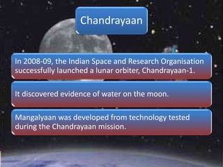 Chandrayaan
In 2008-09, the Indian Space and Research Organisation
successfully launched a lunar orbiter, Chandrayaan-1.
It discovered evidence of water on the moon.
Mangalyaan was developed from technology tested
during the Chandrayaan mission.
 
