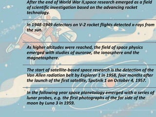After the end of World War II,space research emerged as a field
of scientific investigation based on the advancing rocket
technology.
In 1948-1949 detectors on V-2 rocket flights detected x-rays from
the sun.
As higher altitudes were reached, the field of space physics
emerged with studies of aurorae, the ionosphere and the
magnetosphere.
The start of satellite-based space research is the detection of the
Van Allen radiation belt by Explorer 1 in 1958, four months after
the launch of the first satellite, Sputnik 1 on October 4, 1957.
In the following year space planetology emerged with a series of
lunar probes, e.g. the first photographs of the far side of the
moon by Luna 3 in 1959.
 