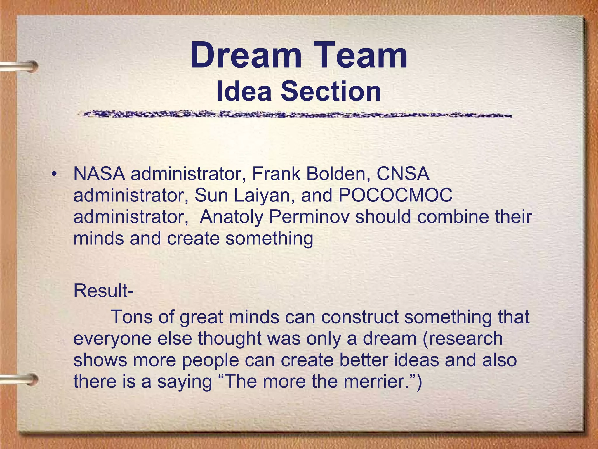 Dream Team Idea Section NASA administrator, Frank Bolden, CNSA administrator, Sun Laiyan, and POCOCMOC administrator,  Anatoly Perminov should combine their minds and create something  Result- Tons of great minds can construct something that everyone else thought was only a dream (research shows more people can create better ideas and also there is a saying “The more the merrier.”) 