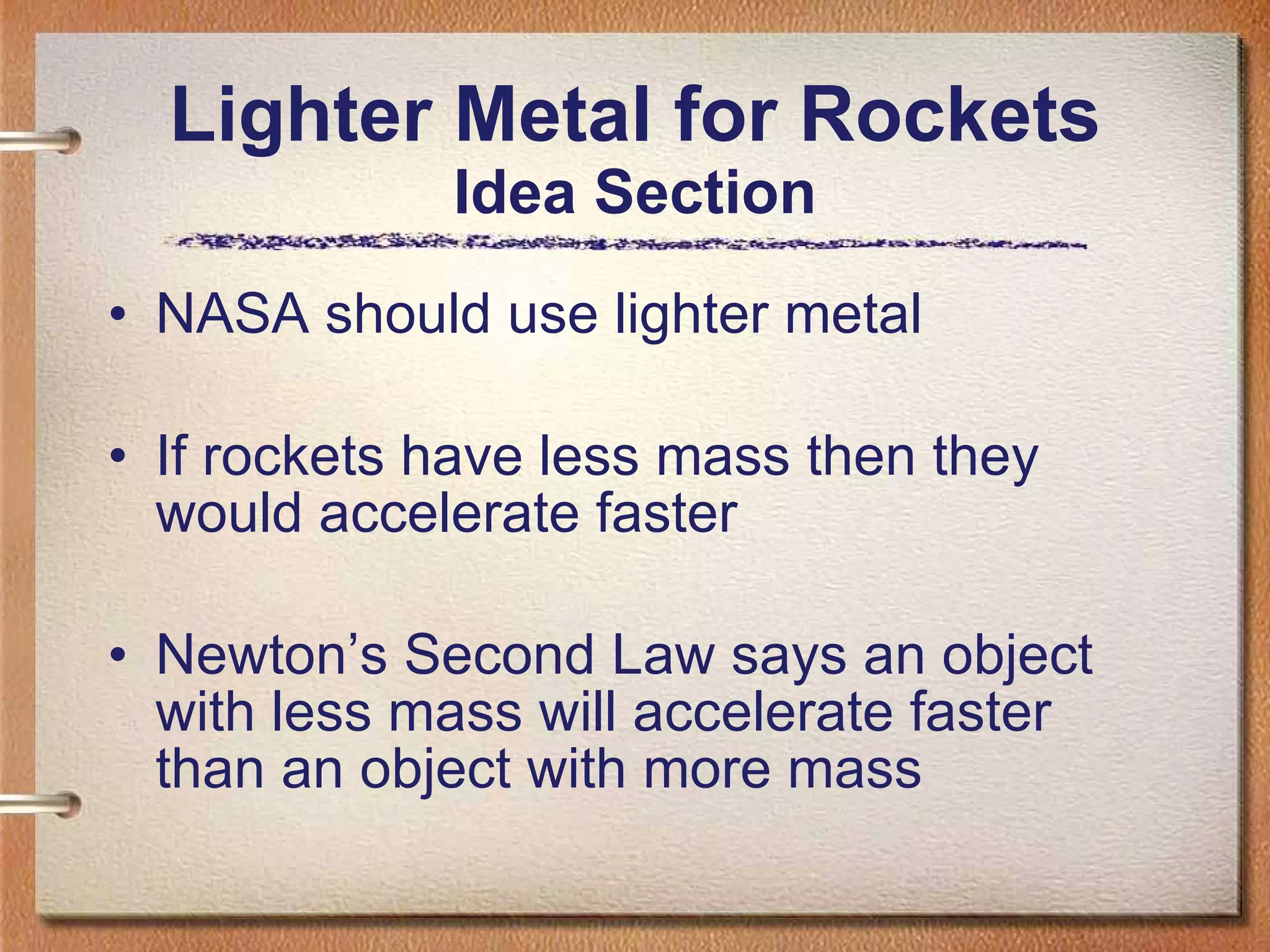 Lighter Metal for Rockets Idea Section NASA should use lighter metal If rockets have less mass then they would accelerate faster Newton’s Second Law says an object with less mass will accelerate faster than an object with more mass  