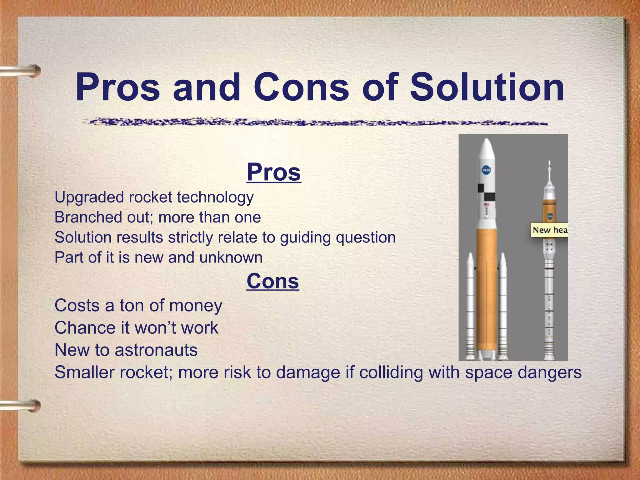 Pros and Cons of Solution   Pros Upgraded rocket technology Branched out; more than one Solution results strictly relate to guiding question Part of it is new and unknown Cons Costs a ton of money Chance it won’t work New to astronauts Smaller rocket; more risk to damage if colliding with space dangers 