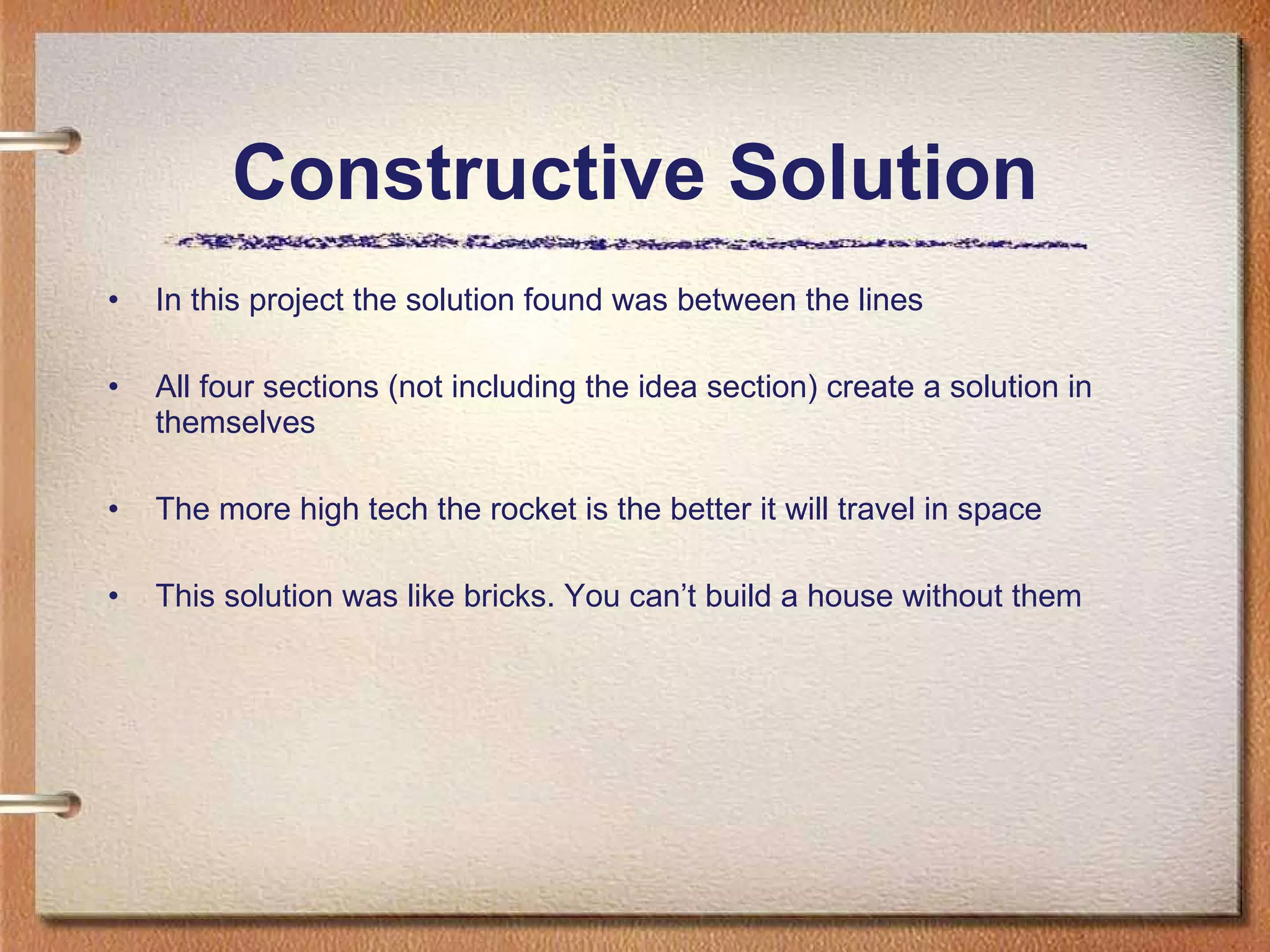 Constructive Solution In this project the solution found was between the lines All four sections (not including the idea section) create a solution in themselves The more high tech the rocket is the better it will travel in space This solution was like bricks. You can’t build a house without them 