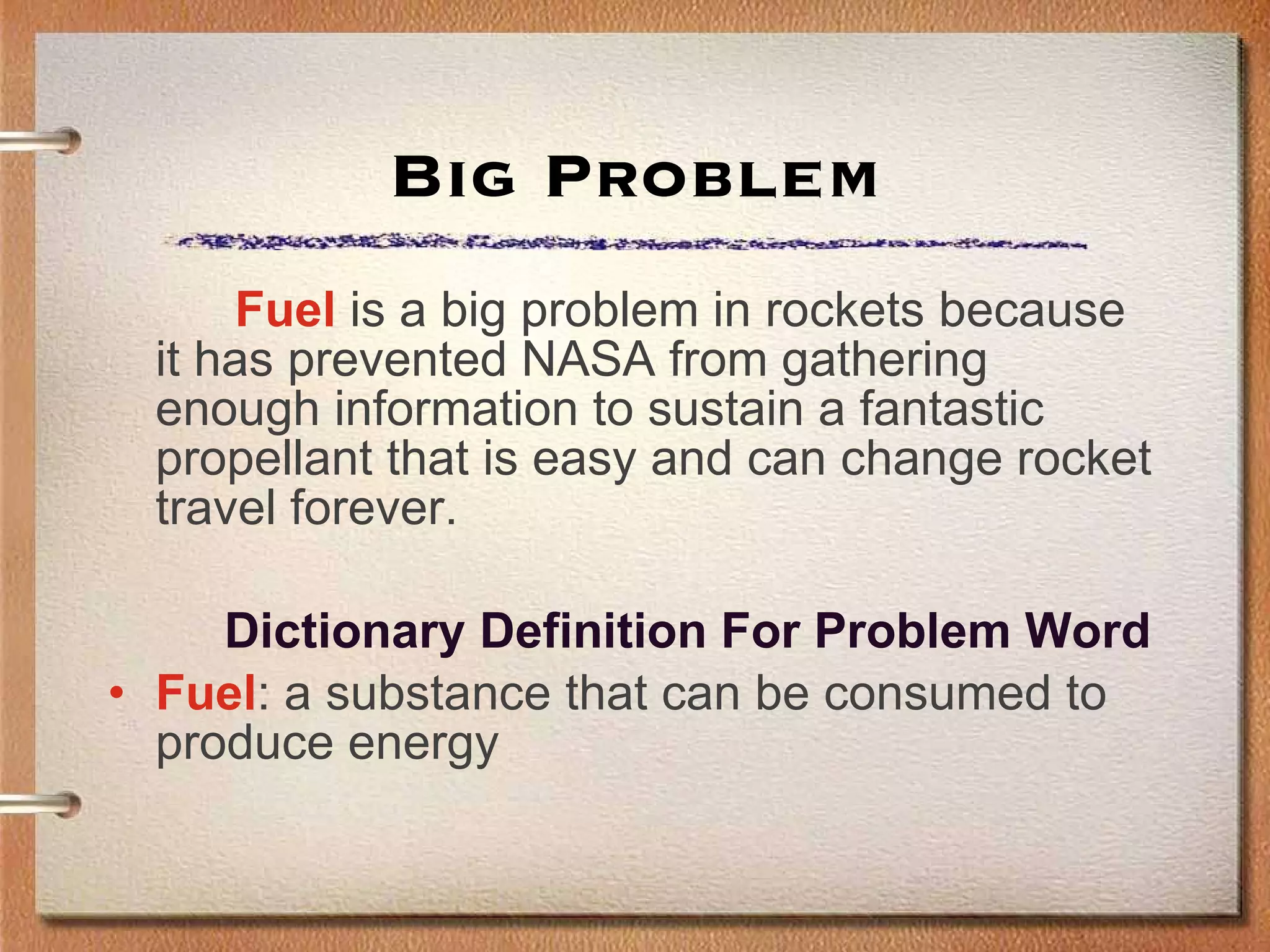 Big Problem Fuel  is a big problem in rockets because it has prevented NASA from gathering enough information to sustain a fantastic propellant that is easy and can change rocket travel forever.   Dictionary Definition For Problem Word Fuel : a substance that can be consumed to produce energy 