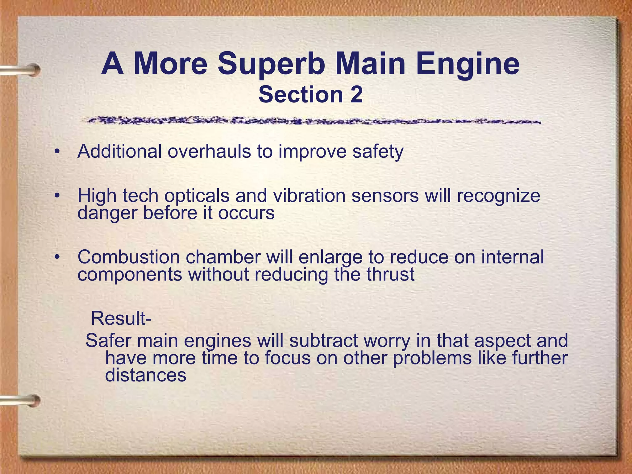 A More Superb Main Engine Section 2 Additional overhauls to improve safety High tech opticals and vibration sensors will recognize danger before it occurs Combustion chamber will enlarge to reduce on internal components without reducing the thrust Result- Safer main engines will subtract worry in that aspect and have more time to focus on other problems like further distances 