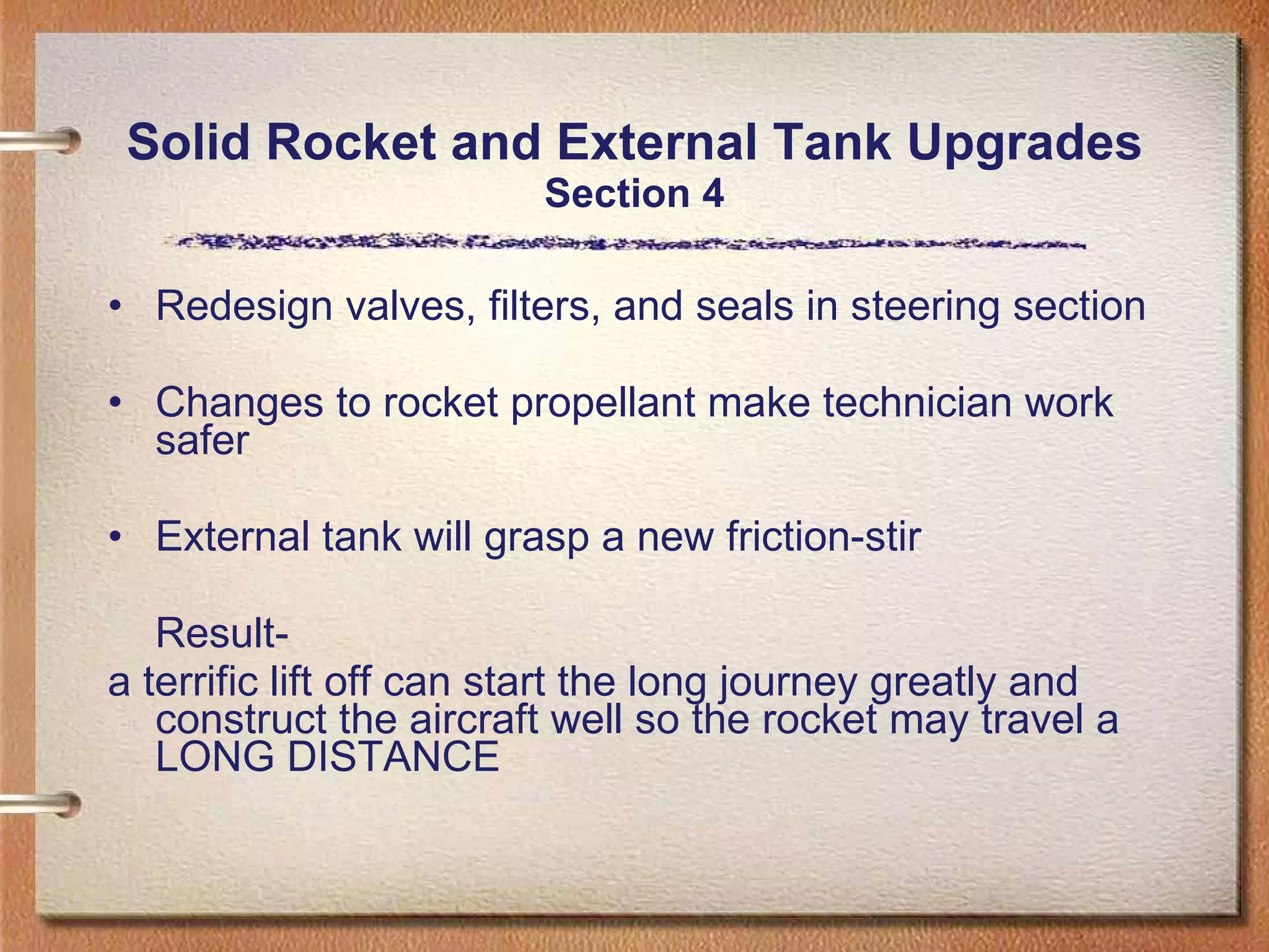Solid Rocket and External Tank Upgrades Section 4 Redesign valves, filters, and seals in steering section Changes to rocket propellant make technician work safer External tank will grasp a new friction-stir Result-  a terrific lift off can start the long journey greatly and construct the aircraft well so the rocket may travel a LONG DISTANCE 