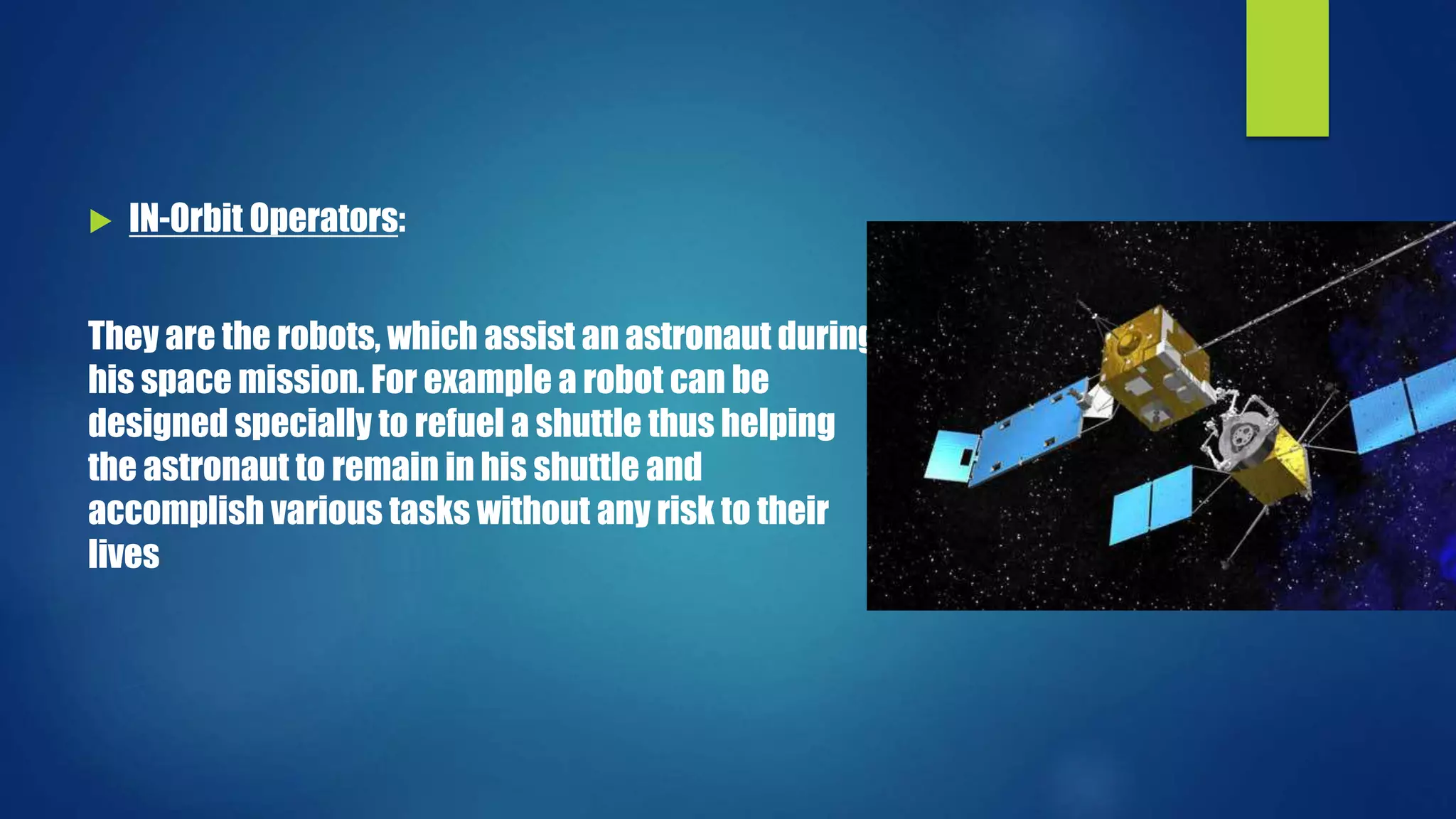  IN-Orbit Operators:
They are the robots, which assist an astronaut during
his space mission. For example a robot can be
designed specially to refuel a shuttle thus helping
the astronaut to remain in his shuttle and
accomplish various tasks without any risk to their
lives
 