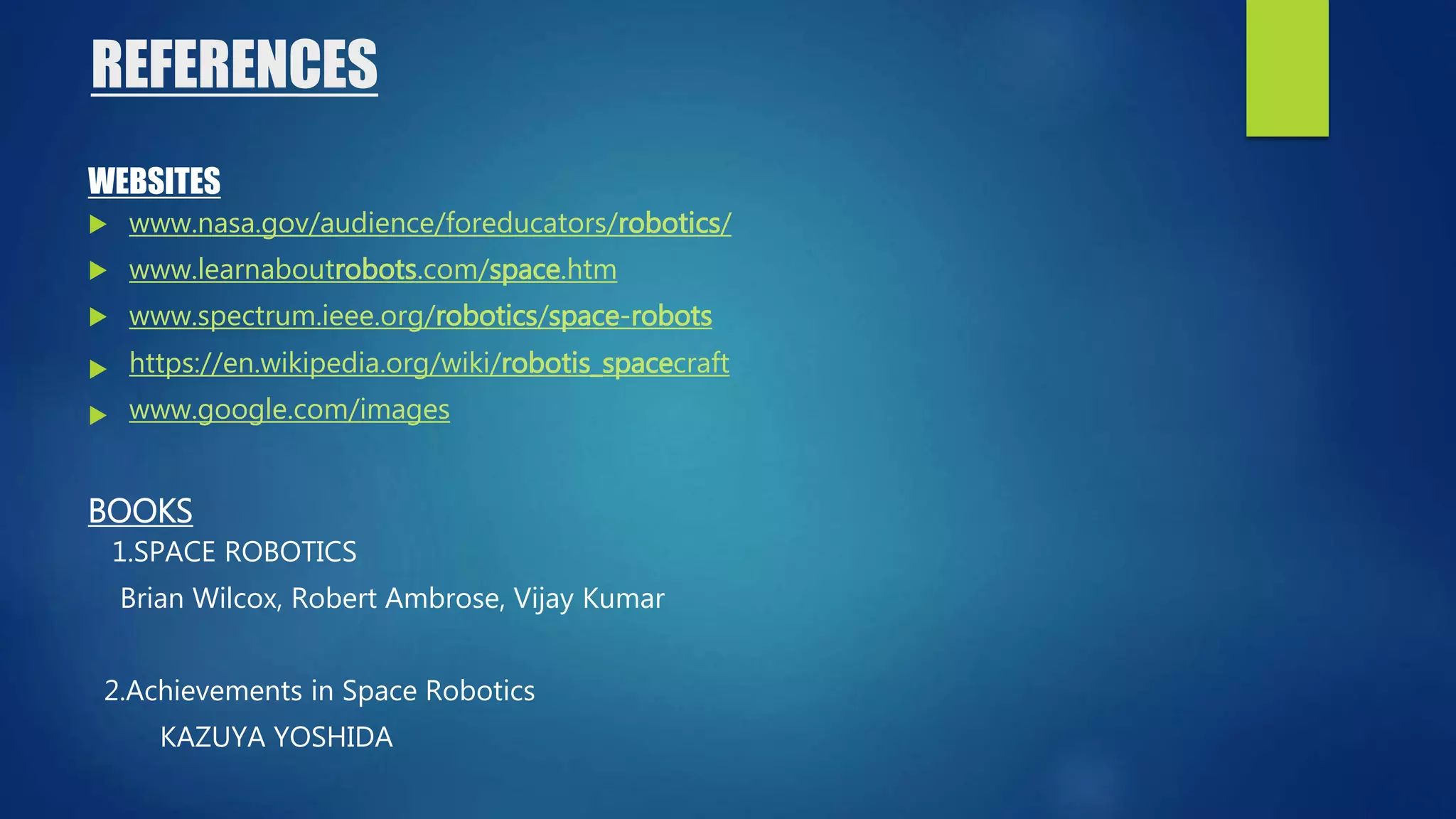 REFERENCES
WEBSITES
 www.nasa.gov/audience/foreducators/robotics/
 www.learnaboutrobots.com/space.htm
 www.spectrum.ieee.org/robotics/space-robots
 https://en.wikipedia.org/wiki/robotis_spacecraft
 www.google.com/images
BOOKS
1.SPACE ROBOTICS
Brian Wilcox, Robert Ambrose, Vijay Kumar
2.Achievements in Space Robotics
KAZUYA YOSHIDA
 