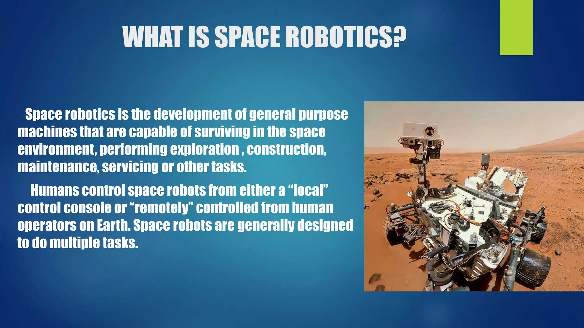 WHAT IS SPACE ROBOTICS?
Space robotics is the development of general purpose
machines that are capable of surviving in the space
environment, performing exploration , construction,
maintenance, servicing or other tasks.
Humans control space robots from either a “local”
control console or “remotely” controlled from human
operators on Earth. Space robots are generally designed
to do multiple tasks.
 