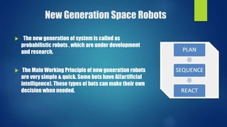 New Generation Space Robots
 The new generation of system is called as
probabilistic robots , which are under development
and research.
 The Main Working Principle of new generation robots
are very simple & quick. Some bots have AI(artificial
intelligence). These types of bots can make their own
decision when needed.
 