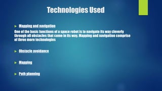 Technologies Used
 Mapping and navigation
One of the basic functions of a space robot is to navigate its way cleverly
through all obstacles that come in its way. Mapping and navigation comprise
of three more technologies
 Obstacle avoidance
 Mapping
 Path planning
 