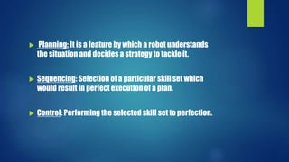  Planning: It is a feature by which a robot understands
the situation and decides a strategy to tackle it.
 Sequencing: Selection of a particular skill set which
would result in perfect execution of a plan.
 Control: Performing the selected skill set to perfection.
 