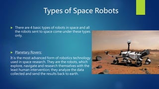 Types of Space Robots
 There are 4 basic types of robots in space and all
the robots sent to space come under these types
only.
 Planetary Rovers:
It is the most advanced form of robotics technology
used in space research. They are the robots, which
explore, navigate and research themselves with the
least human intervention; they analyze the data
collected and send the results back to earth.
 