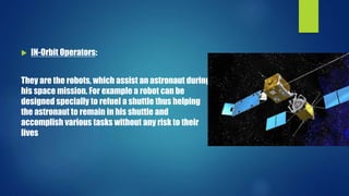  IN-Orbit Operators:
They are the robots, which assist an astronaut during
his space mission. For example a robot can be
designed specially to refuel a shuttle thus helping
the astronaut to remain in his shuttle and
accomplish various tasks without any risk to their
lives
 