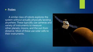  Probes
A similar class of robots explores the
system without actually physically landing
anywhere. These typically use cameras and
variety of instruments to measure
other planets, moons, and the sun from
distance. Most of these use solar cells to
their instruments.
 