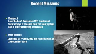 Recent Missions
 Voyager 1
Launched on 5 September 1977. Jupiter and
Saturn flybys. It escaped from the solar system
and is still transmitting useful data.
 Mars express
Launched on 7th June 2003 and reached Mars on
25 December 2003
 