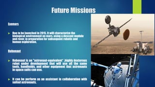 Future Missions
Exomars
 Due to be launched in 2015. It will characterize the
biological environment on mars, using a descent module
and rover, in preparation for subsequent robotic and
human exploration.
Robonaut
 Robonaut is an "astronaut-equivalent“ ,highly dexterous
robot under development that will use all the same
tools, handholds, and other equipment that astronauts
in space suits can use.
 It can be perform as an assistant in collaboration with
suited astronauts.
 