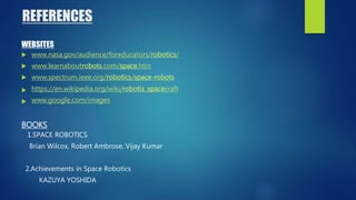 REFERENCES
WEBSITES
 www.nasa.gov/audience/foreducators/robotics/
 www.learnaboutrobots.com/space.htm
 www.spectrum.ieee.org/robotics/space-robots
 https://en.wikipedia.org/wiki/robotis_spacecraft
 www.google.com/images
BOOKS
1.SPACE ROBOTICS
Brian Wilcox, Robert Ambrose, Vijay Kumar
2.Achievements in Space Robotics
KAZUYA YOSHIDA
 