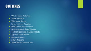OUTLINES
 What is Space Robotics.
 Space Research.
 Why Space Robots.
 Issues in Space Robotics
 How Robots work in Space.
 New generation Space Robots.
 Technologies used in Space Robots.
 Types of Space Robots.
 Recent Missions.
 Future Missions.
 Space Robots From Fiction.
 