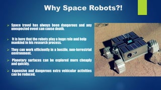 Why Space Robots?!
 Space travel has always been dangerous and any
unexpected event can cause death.
 It is here that the robots play a huge role and help
mankind in his research process.
 They can work efficiently in a hostile, non-terrestrial
environment.
 Planetary surfaces can be explored more cheaply
and quickly.
 Expensive and dangerous extra vehicular activities
can be reduced.
 