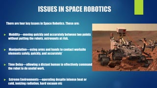 ISSUES IN SPACE ROBOTICS
There are four key issues in Space Robotics. These are:
 Mobility—moving quickly and accurately between two points
without putting the robots, astronauts at risk.
 Manipulation—using arms and hands to contact worksite
elements safely, quickly, and accurately’
 Time Delay—allowing a distant human to effectively command
the robot to do useful work.
 Extreme Environments—operating despite intense heat or
cold, ionizing radiation, hard vacuum etc
 