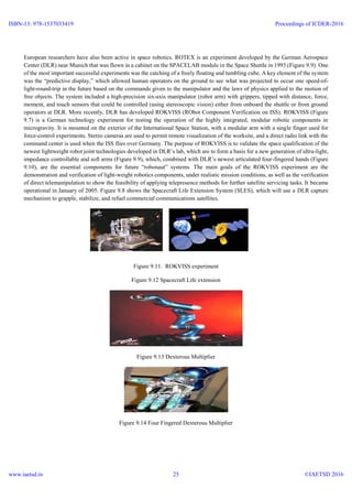 European researchers have also been active in space robotics. ROTEX is an experiment developed by the German Aerospace
Center (DLR) near Munich that was flown in a cabinet on the SPACELAB module in the Space Shuttle in 1993 (Figure 9.9). One
of the most important successful experiments was the catching of a freely floating and tumbling cube. A key element of the system
was the “predictive display,” which allowed human operators on the ground to see what was projected to occur one speed-of-
light-round-trip in the future based on the commands given to the manipulator and the laws of physics applied to the motion of
free objects. The system included a high-precision six-axis manipulator (robot arm) with grippers, tipped with distance, force,
moment, and touch sensors that could be controlled (using stereoscopic vision) either from onboard the shuttle or from ground
operators at DLR. More recently, DLR has developed ROKVISS (RObot Component Verification on ISS). ROKVISS (Figure
9.7) is a German technology experiment for testing the operation of the highly integrated, modular robotic components in
microgravity. It is mounted on the exterior of the International Space Station, with a modular arm with a single finger used for
force-control experiments. Stereo cameras are used to permit remote visualization of the worksite, and a direct radio link with the
command center is used when the ISS flies over Germany. The purpose of ROKVISS is to validate the space qualification of the
newest lightweight robot joint technologies developed in DLR’s lab, which are to form a basis for a new generation of ultra-light,
impedance controllable and soft arms (Figure 9.9), which, combined with DLR’s newest articulated four-fingered hands (Figure
9.10), are the essential components for future “robonaut” systems. The main goals of the ROKVISS experiment are the
demonstration and verification of light-weight robotics components, under realistic mission conditions, as well as the verification
of direct telemanipulation to show the feasibility of applying telepresence methods for further satellite servicing tasks. It became
operational in January of 2005. Figure 9.8 shows the Spacecraft Life Extension System (SLES), which will use a DLR capture
mechanism to grapple, stabilize, and refuel commercial communications satellites.
Figure 9.11. ROKVISS experiment
Figure 9.12 Spacecraft Life extension
Figure 9.13 Dexterous Multiplier
Figure 9.14 Four Fingered Dexterous Multiplier
ISBN-13: 978-1537033419
www.iaetsd.in
Proceedings of ICDER-2016
©IAETSD 201625
 