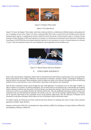Figure 9.15 Beagle 2 Mars Lander
Figure 9.16 ExoMars Rover
Figure 9.15 shows the Beagle 2 Mars lander, which had a robot arm built by a collaboration of British industry and academia for
use in sampling soil and rocks. Figure 9.16 shows a proposed Mars Rover that is conceived for the ExoMars mission that the
European Space Agency is considering for launch at about the end of this decade. French research centers at Toulouse (Centre
National d' Etudes Spatiales (CNES) and Laboratoire d’Analyse et d’Architecture des Systèmes/Centre National de la Recherche
Scientifique (LAAS/CNRS)) have developed substantial expertise in rover autonomy in a series of research projects over the past
15 years. They have proposed a major role in developing the control algorithms for the ExoMars rover.
Figure 9.17 Special Purpose Dexterous Multiplier
X. CONCLUSION AND RESULT
Some of the selected topics of planetary robotics that are motivated by the field robotics research point of view were described.
Recent achievements in the author’s laboratory were presented as illustrative examples. Finally, technological challenges to
asteroid robotics were discussed. When designing a robot to explore the surface of an asteroid, microgravity raises an interesting
problem of how to stick and how to move on the surface. Some ideas to this question were introduced.
Thus the above mentioned concept can be brought into real world application. As robonauts are in its final stages of R&D, we
add on a feature to its armoury via artificial intelligence. We can feed certain set of instruction into a chip and that can be placed
inside a robonaut so that the user from earth or from far distance can operate the robonaut. Also the user can operate by means of
cloud were it will act as an interface between the robonaut and the user. Thus the predefined instructions stored in cloud on the
command of the user will facilitate the robonaut to do actions on its own. Also by this technique malfunctioning of a robonaut
can be solved by itself based on the commands of user by the platform called cloud. Thus the efficiency of robonaut can be
increased by using these techniques which reduces the cost of the project which is the primary aspect.
For further reading, the following text books would provide basic theories for modeling and control of space robots and their
application examples: Space Robotics:
Dynamics and Control (1992) [52], An Introduction to Space Robotics (2000) [53], Intelligence for Space Robotics (2006) [54],
and Handbook of Robotics (2008) [55].
ISBN-13: 978-1537033419
www.iaetsd.in
Proceedings of ICDER-2016
©IAETSD 201626
 