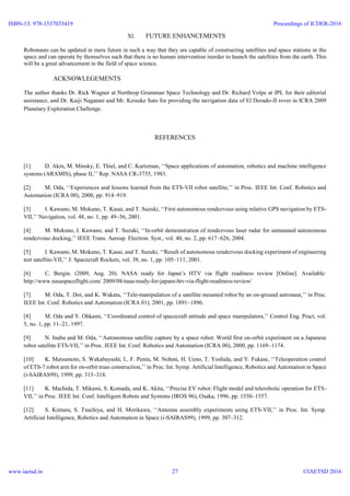 XI. FUTURE ENHANCEMENTS
Robonauts can be updated in mere future in such a way that they are capable of constructing satellites and space stations in the
space and can operate by themselves such that there is no human intervention inorder to launch the satellites from the earth. This
will be a great advancement in the field of space science.
ACKNOWLEGEMENTS
The author thanks Dr. Rick Wagner at Northrop Grumman Space Technology and Dr. Richard Volpe at JPL for their editorial
assistance, and Dr. Kaiji Nagatani and Mr. Keisuke Sato for providing the navigation data of El Dorado-II rover in ICRA 2009
Planetary Exploration Challenge.
REFERENCES
[1] D. Akin, M. Minsky, E. Thiel, and C. Kurtzman, ‘‘Space applications of automation, robotics and machine intelligence
systems (ARAMIS), phase II,’’ Rep. NASA CR-3735, 1983.
[2] M. Oda, ‘‘Experiences and lessons learned from the ETS-VII robot satellite,’’ in Proc. IEEE Int. Conf. Robotics and
Automation (ICRA 00), 2000, pp. 914–919.
[3] I. Kawano, M. Mokuno, T. Kasai, and T. Suzuki, ‘‘First autonomous rendezvous using relative GPS navigation by ETS-
VII,’’ Navigation, vol. 48, no. 1, pp. 49–56, 2001.
[4] M. Mokuno, I. Kawano, and T. Suzuki, ‘‘In-orbit demonstration of rendezvous laser radar for unmanned autonomous
rendezvous docking,’’ IEEE Trans. Aerosp. Electron. Syst., vol. 40, no. 2, pp. 617–626, 2004.
[5] I. Kawano, M. Mokuno, T. Kasai, and T. Suzuki, ‘‘Result of autonomous rendezvous docking experiment of engineering
test satellite-VII,’’ J. Spacecraft Rockets, vol. 38, no. 1, pp. 105–111, 2001.
[6] C. Bergin. (2009, Aug. 20). NASA ready for Japan’s HTV via flight readiness review [Online]. Available:
http://www.nasaspaceflight.com/ 2009/08/nasa-ready-for-japans-htv-via-flight-readiness-review/
[7] M. Oda, T. Doi, and K. Wakata, ‘‘Tele-manipulation of a satellite mounted robot by an on-ground astronaut,’’ in Proc.
IEEE Int. Conf. Robotics and Automation (ICRA 01), 2001, pp. 1891–1896.
[8] M. Oda and Y. Ohkami, ‘‘Coordinated control of spacecraft attitude and space manipulators,’’ Control Eng. Pract, vol.
5, no. 1, pp. 11–21, 1997.
[9] N. Inaba and M. Oda, ‘‘Autonomous satellite capture by a space robot: World first on-orbit experiment on a Japanese
robot satellite ETS-VII,’’ in Proc. IEEE Int. Conf. Robotics and Automation (ICRA 00), 2000, pp. 1169–1174.
[10] K. Matsumoto, S. Wakabayashi, L. F. Penin, M. Nohmi, H. Ueno, T. Yoshida, and Y. Fukase, ‘‘Teleoperation control
of ETS-7 robot arm for on-orbit truss construction,’’ in Proc. Int. Symp. Artificial Intelligence, Robotics and Automation in Space
(i-SAIRAS99), 1999, pp. 313–318.
[11] K. Machida, T. Mikami, S. Komada, and K. Akita, ‘‘Precise EV robot: Flight model and telerobotic operation for ETS-
VII,’’ in Proc. IEEE Int. Conf. Intelligent Robots and Systems (IROS 96), Osaka, 1996, pp. 1550–1557.
[12] S. Kimura, S. Tsuchiya, and H. Morikawa, ‘‘Antenna assembly experiments using ETS-VII,’’ in Proc. Int. Symp.
Artificial Intelligence, Robotics and Automation in Space (i-SAIRAS99), 1999, pp. 307–312.
ISBN-13: 978-1537033419
www.iaetsd.in
Proceedings of ICDER-2016
©IAETSD 201627
 