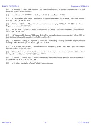 [30] M. Maimone, Y. Cheng, and L. Matthies, ‘‘Two years of visual odometry on the Mars exploration rovers,’’ J. Field
Robot., vol. 24, no. 3, pp. 169–186, 2007.
[31] Special Issues on the DARPA Grand Challenge, J. Field Robot., vol. 23, no. 8–9, 2006.
[32] H. Durrant-Whyte and T. Bailey, ‘‘Simultaneous localization and mapping (SLAM): Part I,’’ IEEE Robot. Automat.
Mag., vol. 13, no. 2, pp. 99–110, 2006.
[33] T. Bailey and H. Durrant-Whyte, ‘‘Simultaneous localization and mapping (SLAM): Part II,’’ IEEE Robot. Automat.
Mag., vol. 13, no. 3, pp. 108–117, 2006.
[34] P. J. Besl and H. D. McKay, ‘‘A method for registration of 3-D shapes,’’ IEEE Trans. Pattern Anal. Machine Intell, vol.
14, no. 2, pp. 239–256, 1992.
[35] J. Weingarten and R. Siegwart, ‘‘EKF-based 3D SLAM for structured environment reconstruction,’’ in Proc. IEEE Int.
Conf. Intelligent Robots and Systems (IROS 2005), 2005, pp. 3834–3839.
[36] D. Borrmann, J. Elseberg, K. Lingemann, A. Nuchter, and J. Hertz-€ berg, ‘‘Globally consistent 3D mapping with scan
matching,’’ Robot. Autonom. Syst., vol. 56, no. 2, pp. 130–142, 2008.
[37] G. N. DeSouza and A. C. Kak, ‘‘Vision for mobile robot navigation: A survey,’’ IEEE Trans. Pattern Anal. Machine
Intell, vol. 24, no. 2, pp. 237–267, 2002.
[38] P. Corke, D. Strelow, and S. Singh, ‘‘Omnidirectional visual odometry for a planetary rover,’’ in Proc. IEEE Int. Conf.
Intelligent Robots and Systems (IROS 2004), 2004, pp. 4007–4012.
[39] G. Ishigami, K. Nagatani, and K. Yoshida, ‘‘Slope traversal controls for planetary exploration rover on sandy terrain,’’
J. Field Robot., vol. 26, no. 3, pp. 264–286, 2009.
[40] M. G. Bekker, Introduction to Terrain-Vehicle Systems. Ann Arbor,
ISBN-13: 978-1537033419
www.iaetsd.in
Proceedings of ICDER-2016
©IAETSD 201629
 