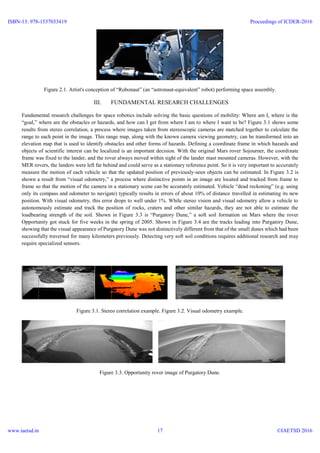 Figure 2.1. Artist's conception of “Robonaut” (an “astronaut-equivalent” robot) performing space assembly.
III. FUNDAMENTAL RESEARCH CHALLENGES
Fundamental research challenges for space robotics include solving the basic questions of mobility: Where am I, where is the
“goal,” where are the obstacles or hazards, and how can I get from where I am to where I want to be? Figure 3.1 shows some
results from stereo correlation, a process where images taken from stereoscopic cameras are matched together to calculate the
range to each point in the image. This range map, along with the known camera viewing geometry, can be transformed into an
elevation map that is used to identify obstacles and other forms of hazards. Defining a coordinate frame in which hazards and
objects of scientific interest can be localized is an important decision. With the original Mars rover Sojourner, the coordinate
frame was fixed to the lander, and the rover always moved within sight of the lander mast mounted cameras. However, with the
MER rovers, the landers were left far behind and could serve as a stationary reference point. So it is very important to accurately
measure the motion of each vehicle so that the updated position of previously-seen objects can be estimated. In Figure 3.2 is
shown a result from “visual odometry,” a process where distinctive points in an image are located and tracked from frame to
frame so that the motion of the camera in a stationary scene can be accurately estimated. Vehicle “dead reckoning” (e.g. using
only its compass and odometer to navigate) typically results in errors of about 10% of distance travelled in estimating its new
position. With visual odometry, this error drops to well under 1%. While stereo vision and visual odometry allow a vehicle to
autonomously estimate and track the position of rocks, craters and other similar hazards, they are not able to estimate the
loadbearing strength of the soil. Shown in Figure 3.3 is “Purgatory Dune,” a soft soil formation on Mars where the rover
Opportunity got stuck for five weeks in the spring of 2005. Shown in Figure 3.4 are the tracks leading into Purgatory Dune,
showing that the visual appearance of Purgatory Dune was not distinctively different from that of the small dunes which had been
successfully traversed for many kilometers previously. Detecting very soft soil conditions requires additional research and may
require specialized sensors.
Figure 3.1. Stereo correlation example. Figure 3.2. Visual odometry example.
Figure 3.3. Opportunity rover image of Purgatory Dune.
ISBN-13: 978-1537033419
www.iaetsd.in
Proceedings of ICDER-2016
©IAETSD 201617
 