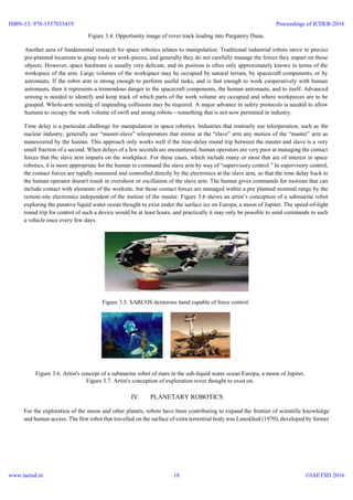 Figure 3.4. Opportunity image of rover track leading into Purgatory Dune.
Another area of fundamental research for space robotics relates to manipulation. Traditional industrial robots move to precise
pre-planned locations to grasp tools or work-pieces, and generally they do not carefully manage the forces they impart on those
objects. However, space hardware is usually very delicate, and its position is often only approximately known in terms of the
workspace of the arm. Large volumes of the workspace may be occupied by natural terrain, by spacecraft components, or by
astronauts. If the robot arm is strong enough to perform useful tasks, and is fast enough to work cooperatively with human
astronauts, then it represents a tremendous danger to the spacecraft components, the human astronauts, and to itself. Advanced
sensing is needed to identify and keep track of which parts of the work volume are occupied and where workpieces are to be
grasped. Whole-arm sensing of impending collisions may be required. A major advance in safety protocols is needed to allow
humans to occupy the work volume of swift and strong robots—something that is not now permitted in industry.
Time delay is a particular challenge for manipulation in space robotics. Industries that routinely use teleoperation, such as the
nuclear industry, generally use “master-slave” teleoperators that mimic at the “slave” arm any motion of the “master” arm as
maneuvered by the human. This approach only works well if the time-delay round trip between the master and slave is a very
small fraction of a second. When delays of a few seconds are encountered, human operators are very poor at managing the contact
forces that the slave arm imparts on the workplace. For these cases, which include many or most that are of interest in space
robotics, it is more appropriate for the human to command the slave arm by way of “supervisory control.” In supervisory control,
the contact forces are rapidly measured and controlled directly by the electronics at the slave arm, so that the time delay back to
the human operator doesn't result in overshoot or oscillation of the slave arm. The human gives commands for motions that can
include contact with elements of the worksite, but those contact forces are managed within a pre planned nominal range by the
remote-site electronics independent of the motion of the master. Figure 3.6 shows an artist’s conception of a submarine robot
exploring the putative liquid water ocean thought to exist under the surface ice on Europa, a moon of Jupiter. The speed-of-light
round trip for control of such a device would be at least hours, and practically it may only be possible to send commands to such
a vehicle once every few days.
Figure 3.5. SARCOS dexterous hand capable of force control.
Figure 3.6. Artist's concept of a submarine robot of mars in the sub-liquid water ocean Europa, a moon of Jupiter.
Figure 3.7. Artist's conception of exploration rover thought to exist on.
IV. PLANETARY ROBOTICS
For the exploration of the moon and other planets, robots have been contributing to expand the frontier of scientific knowledge
and human access. The first robot that travelled on the surface of extra terrestrial body was Lunokhod (1970), developed by former
ISBN-13: 978-1537033419
www.iaetsd.in
Proceedings of ICDER-2016
©IAETSD 201618
 
