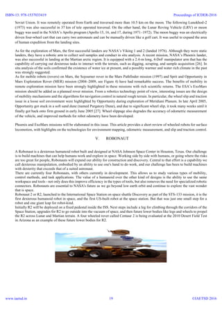 Soviet Union. It was remotely operated from Earth and traversed more than 10.5 km on the moon. The following Lunokhod-2
(1973) was also successful in 37 km of tele operated traversal. On the other hand, the Lunar Roving Vehicle (LRV) or moon
buggy was used in the NASA’s Apollo program (Apollo 15, 16, and 17, during 1971–1972). The moon buggy was an electrically
driven four-wheel cart that can carry two astronauts and can be manually driven like a golf cart. It was useful to expand the area
of human expedition from the landing sites.
As for the exploration of Mars, the first successful landers are NASA’s Viking 1 and 2 (landed 1976). Although they were static
landers, they have a robotic arm to collect soil samples and conduct in situ analysis. A recent mission, NASA’s Phoenix lander,
was also successful in landing at the Martian arctic region. It is equipped with a 2.4-m long, 4-DoF manipulator arm that has the
capability of carrying out dexterous tasks to interact with the terrain, such as digging, scraping, and sample acquisition [26]. In
situ analysis of the soils confirmed the existence of water ice at present, and a possibly warmer and water rich climate in the past
was strongly suggested.
As for mobile robots (rovers) on Mars, the Sojourner rover in the Mars Pathfinder mission (1997) and Sprit and Opportunity in
Mars Exploration Rover (MER) mission (2004–2009, see Figure 4) have had remarkable success. The benefits of mobility in
remote exploration mission have been strongly highlighted in these missions with rich scientific returns. The ESA’s ExoMars
mission should be added as a planned rover mission. From a robotics technology point of view, interesting issues are the design
of mobility mechanisms and the algorithms for navigation control in natural rough terrain. In particular, the wheel slip and traction
issue in a loose soil environment were highlighted by Opportunity during exploration of Meridiani Planum. In late April 2005,
Opportunity got stuck in a soft sand dune (named Purgatory Dune), and due to significant wheel slip, it took many weeks until it
finally got back onto firm ground in early June 2005 [27]. Wheel slippage also degrades the accuracy of odometric measurement
of the vehicle, and improved methods for robot odometry have been developed.
Phoenix and ExoMars missions will be elaborated in this issue. This article provides a short review of wheeled robots for surface
locomotion, with highlights on the technologies for environment mapping, odometric measurement, and slip and traction control.
V. ROBONAUT
A Robonaut is a dexterous humanoid robot built and designed at NASA Johnson Space Center in Houston, Texas. Our challenge
is to build machines that can help humans work and explore in space. Working side by side with humans, or going where the risks
are too great for people, Robonauts will expand our ability for construction and discovery. Central to that effort is a capability we
call dexterous manipulation, embodied by an ability to use one's hand to do work, and our challenge has been to build machines
with dexterity that exceeds that of a suited astronaut.
There are currently four Robonauts, with others currently in development. This allows us to study various types of mobility,
control methods, and task applications. The value of a humanoid over the other kind of designs is the ability to use the same
workspace and tools - not only does this improve efficiency in the types of tools, but also removes the need for specialized robotic
connectors. Robonauts are essential to NASA's future as we go beyond low earth orbit and continue to explore the vast wonder
that is space.
Robonaut 2 or R2, launched to the International Space Station on space shuttle Discovery as part of the STS-133 mission, it is the
first dexterous humanoid robot in space, and the first US-built robot at the space station. But that was just one small step for a
robot and one giant leap for robot-kind.
Initially R2 will be deployed on a fixed pedestal inside the ISS. Next steps include a leg for climbing through the corridors of the
Space Station, upgrades for R2 to go outside into the vacuum of space, and then future lower bodies like legs and wheels to propel
the R2 across Lunar and Martian terrain. A four wheeled rover called Centaur 2 is being evaluated at the 2010 Desert Field Test
in Arizona as an example of these future lower bodies for R2.
ISBN-13: 978-1537033419
www.iaetsd.in
Proceedings of ICDER-2016
©IAETSD 201619
 