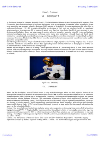 Figure 5.1 A robonaut
VI. ROBONAUT 2
In the current iteration of Robonaut, Robonaut 2 or R2, NASA and General Motors are working together with assistance from
Oceaneering Space Systems engineers to accelerate development of the next generation of robots and related technologies for use
in the automotive and aerospace industries. Robonaut 2 (R2) is a state of the art highly dexterous anthropomorphic robot. Like its
predecessor Robonaut 1 (R1), R2 is capable of handling a wide range of EVA tools and interfaces, but R2 is a significant
advancement over its predecessor. R2 is capable of speeds more than four times faster than R1, is more compact, is more
dexterous, and includes a deeper and wider range of sensing. Advanced technology spans the entire R2 system and includes:
optimized overlapping dual arm dexterous workspace, series elastic joint technology, extended finger and thumb travel,
miniaturized 6-axis load cells, redundant force sensing, ultra-high speed joint controllers, extreme neck travel, and high resolution
camera and IR systems. The dexterity of R2 allows it to use the same tools that astronauts currently use and removes the need for
specialized tools just for robots.
One advantage of a humanoid design is that Robonaut can take over simple, repetitive, or especially dangerous tasks on places
such as the International Space Station. Because R2 is approaching human dexterity, tasks such as changing out an air filter can
be performed without modifications to the existing design.
Another way this might be beneficial is during a robotic precursor mission. R2 would bring one set of tools for the precursor
mission, such as setup and geologic investigation. Not only does this improve efficiency in the types of tools, but also removes
the need for specialized robotic connectors. Future missions could then supply a new set of tools and use the existing tools already
on location.
Figure 6.1 A robonaut 2
VII. MOBILITY
NASA JSC has developed a series of Centaur rovers to carry the Robonaut upper bodies and other payloads. Centaur 1 was
developed for work with the Robonaut R1B humanoid upper torso in 2006. Centaur 2 rover was developed in 2010 by the Human
Robotics Systems (HRS) Project as part of the Exploration Technology Development and Demonstration Programs, and has now
been integrated with the Robonaut R2A torso. This combination mixes state-of-the-art robotic mobility with the world’s most
advanced dexterous manipulation system. Hybrid rover/arm systems, commonly referred to as mobile manipulation, represent a
new domain of robotics research. Mobile manipulation is an important new Space Technology with multiple applications for
improving life here on Earth. NASA’s new Centaur2/Robonaut2 system is an ideal testbed for this research and positions the
agency as the technological leader.
Centaur 2 has several advanced technologies including a new active suspension system using force control, body articulation,
high performance (330V, 30 Amp) embedded motor controllers, thermal/dust isolation of embedded avionics in the legs, line
replacement unit body avionics for EVA or robotic maintenance, in-hub wheel actuation, and a new configuration of crab style
steering. These Space Technologies are important for future NASA rovers, as well as terrestrial applications in electric vehicles
and robotic vehicles.
Centaur 2 was delivered for a “shake out cruise” at the Desert Rats 2010 field test in August 2010. Fitted with a digging
implement developed by the HRS engineers working at GRC, Centaur 2 was shown to be a rugged and agile new rover. The
ISBN-13: 978-1537033419
www.iaetsd.in
Proceedings of ICDER-2016
©IAETSD 201620
 