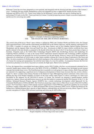 Robonaut 2 torso has now been integrated as a new payload, and integrated with the electrical and data systems of the Centaur 2
rover. Combined, this new mobile manipulation system was integrated in time to support KSC launch activities of the
Robonaut unit R2B on STS -133. Future lower bodies for the Robonaut 2 series include zero gravity climbing legs for
performing EVA tasks on the ISS. Future payloads for Centaur 2 include prospecting sensors, deeper excavation implements
and devices for converting into usable
Figure 7.1 Example of robonaut in explaining mobility
VIII. THE STATE-OF-THE-ART IN SPACE ROBOTICS
The current state-of-the-art in “flown” space robotics is defined by MER, the Canadian Shuttle and Station arms, the German
DLR experiment Rotex (1993) and the experimental arm ROKVISS on the Station right now, and the Japanese experiment ETS-
VII (1999). A number of systems are waiting to fly on the Space Station, such as the Canadian Special Purpose Dexterous
Manipulator and the Japanese Main Arm and Small Fine Arm . Investments in R&D for space robotics worldwide have been
greatly reduced in the past decade as compared to the decade before that; the drop in the U.S. has been greater than in Japan or
Germany. Programs such as the NASA Mars Technology Program (MTP) and Astrobiology Science and Technology for
Exploring Planets (ASTEP), as well as the recent NASA Exploration Systems Research and Technology (ESRT) programs
represent an exception to the generally low level of investment over the past decade. However, some or all of these programs are
expected to be scaled back as NASA seeks to make funds available to pursue the Vision for Space Exploration of the moon and
Mars. An artist conception of a Robonaut-derived vehicle analogous to the mythical ancient Greek Centaurs, with the upper body
of a human for sensing and manipulation, but with the lower body of a rover for mobility. A comparison between the first two
autonomous planetary rovers flown, Sojourner (or actually the flight spare, Marie Curie) and Spirit.
In Asia, the Japanese have consolidated most space robotics work at NEC/Toshiba, who have several proposals submitted but no
currently funded space robotics follow-ons to the MFD, ETS-VII, or JEMRMS. The Japanese have developed several mission
concepts that include lunar rovers. The South Koreans have essentially no work going on in space robotics. Both China and India
are reported to be supporting a significant level of indigenous development of future lunar missions that may involve robotics.
Figure 8.1 shows a model at the Chinese Pavilion at the Hannover Expo 2000 depicting Chinese astronauts with a lunar rover
planting the flag of the People's Republic of China's on the lunar surface while Figure 8.2 shows a prototype of a lunar rover
developed by the Japanese for the SELENE-II mission. In Europe, the Germans are planning a general-purpose satellite
rendezvous, capture, reboost and stabilization system to go after the market in commercial satellite life extension. In the U.S., the
Defence Advanced Research Projects Agency (DARPA) has a similar technology development called Spacecraft for the
Unmanned Modification of Orbits (SUMO). The French are proposing a major role in a Mars Rover as part of the ESA ExoMars
project. The French Space Agency CNES and the research organization LAAS/CNRS have significant capability for rover hazard
avoidance, roughly comparable to the U.S. MER and planned Mars Science Laboratory (MSL) rovers. Neither the British nor the
Italians have a defined program that is specific to Space Robotics, although there are relevant university efforts. Figure 8.3 shows
an artist conception of a future ESA astronaut examining and retrieving an old ExoMars rover.
Figure 8.1. Model at the Chinese Pavilion, Hannover Expo 2000 showing Chinese astronauts with lunar rover planting the
People's Republic of China's flag on the lunar surface.
ISBN-13: 978-1537033419
www.iaetsd.in
Proceedings of ICDER-2016
©IAETSD 201621
 