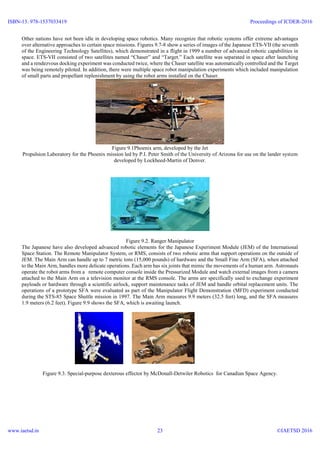 Other nations have not been idle in developing space robotics. Many recognize that robotic systems offer extreme advantages
over alternative approaches to certain space missions. Figures 9.7-8 show a series of images of the Japanese ETS-VII (the seventh
of the Engineering Technology Satellites), which demonstrated in a flight in 1999 a number of advanced robotic capabilities in
space. ETS-VII consisted of two satellites named “Chaser” and “Target.” Each satellite was separated in space after launching
and a rendezvous docking experiment was conducted twice, where the Chaser satellite was automatically controlled and the Target
was being remotely piloted. In addition, there were multiple space robot manipulation experiments which included manipulation
of small parts and propellant replenishment by using the robot arms installed on the Chaser.
Figure 9.1Phoenix arm, developed by the Jet
Propulsion Laboratory for the Phoenix mission led by P.I. Peter Smith of the University of Arizona for use on the lander system
developed by Lockheed-Martin of Denver.
Figure 9.2. Ranger Manipulator
The Japanese have also developed advanced robotic elements for the Japanese Experiment Module (JEM) of the International
Space Station. The Remote Manipulator System, or RMS, consists of two robotic arms that support operations on the outside of
JEM. The Main Arm can handle up to 7 metric tons (15,000 pounds) of hardware and the Small Fine Arm (SFA), when attached
to the Main Arm, handles more delicate operations. Each arm has six joints that mimic the movements of a human arm. Astronauts
operate the robot arms from a remote computer console inside the Pressurized Module and watch external images from a camera
attached to the Main Arm on a television monitor at the RMS console. The arms are specifically used to exchange experiment
payloads or hardware through a scientific airlock, support maintenance tasks of JEM and handle orbital replacement units. The
operations of a prototype SFA were evaluated as part of the Manipulator Flight Demonstration (MFD) experiment conducted
during the STS-85 Space Shuttle mission in 1997. The Main Arm measures 9.9 meters (32.5 feet) long, and the SFA measures
1.9 meters (6.2 feet). Figure 9.9 shows the SFA, which is awaiting launch.
Figure 9.3. Special-purpose dexterous effector by McDonall-Detwiler Robotics for Canadian Space Agency.
ISBN-13: 978-1537033419
www.iaetsd.in
Proceedings of ICDER-2016
©IAETSD 201623
 