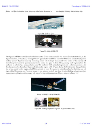 Figure 9.4. Mars Exploration Rover robot arm, end-effector, developed by developed by Alliance Spacesystems, Inc.,
Figure 9.5. AERcam-sprint
Figure 9.6. Mini-AEM CAM
The Japanese MUSES-C asteroid sample return mission has several robotic elements. This mission (renamed after launch, in the
Japanese tradition, to “Hayabusa,” meaning “Falcon”) approached in late 2005 the asteroid 25143 Itokowa, named after a Japanese
rocketry pioneer. Hayabusa made only momentary contact with its target. It descended to the surface of the asteroid, and
immediately fired a small (5 gram) projectile into the surface at a speed of about 300 m/s, causing small fragments from the
surface to be collected by a sample collection horn. This is a funnel which guides the fragments into a collection chamber. After
less than a second on the surface, Hayabusa fired its rocket engines to lift off again. During the first descent to fire a pellet into
the surface, a small surface hopper, called Minerva, was to be eased slowly onto the asteroid's surface, but the timing was not
right and the Minerva was lost. For one to two days it was supposed to slowly leap about the asteroid taking surface temperature
measurements and high-resolution images with each of its three miniature cameras. Minerva is shown in Figure 9.10
Figure 9.7 ETS-VII RENDEZVOUS
Figure 9.8. Docking adapter test Figure 9.10 Japanese FINE arm
ISBN-13: 978-1537033419
www.iaetsd.in
Proceedings of ICDER-2016
©IAETSD 201624
 