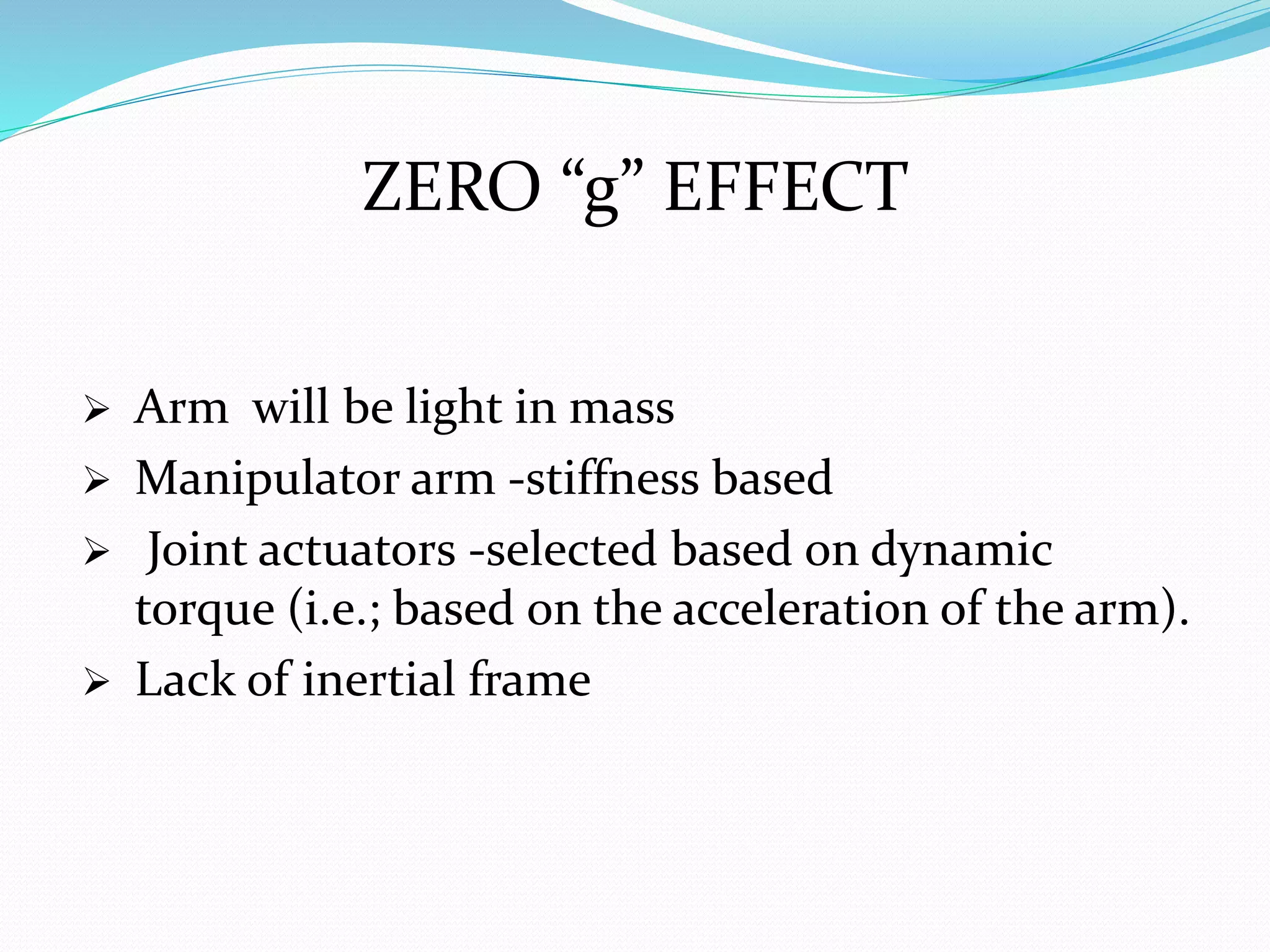 ZERO “g” EFFECT
 Arm will be light in mass
 Manipulator arm -stiffness based
 Joint actuators -selected based on dynamic
torque (i.e.; based on the acceleration of the arm).
 Lack of inertial frame
 