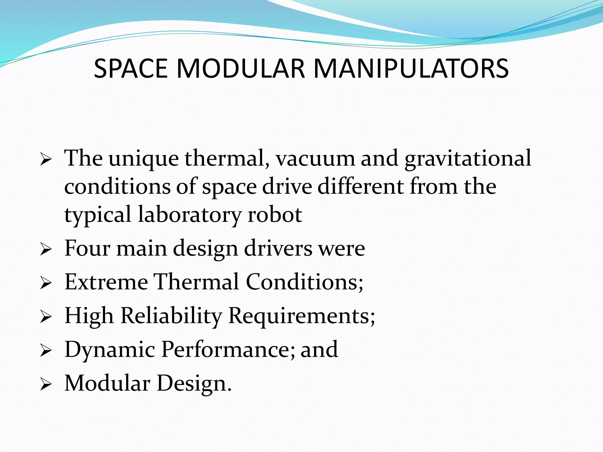 SPACE MODULAR MANIPULATORS
 The unique thermal, vacuum and gravitational
conditions of space drive different from the
typical laboratory robot
 Four main design drivers were
 Extreme Thermal Conditions;
 High Reliability Requirements;
 Dynamic Performance; and
 Modular Design.
 