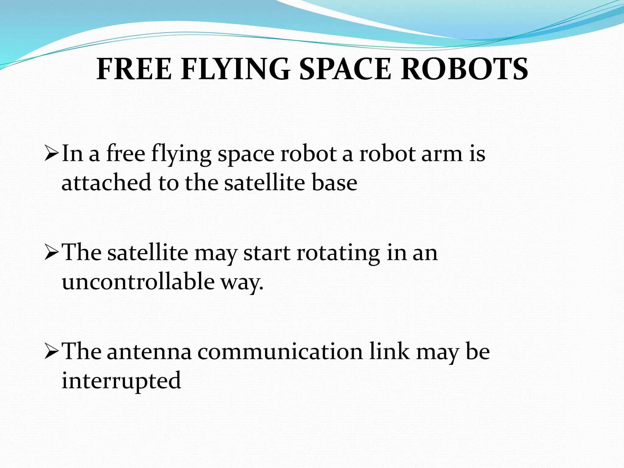 FREE FLYING SPACE ROBOTS
In a free flying space robot a robot arm is
attached to the satellite base
The satellite may start rotating in an
uncontrollable way.
The antenna communication link may be
interrupted
 