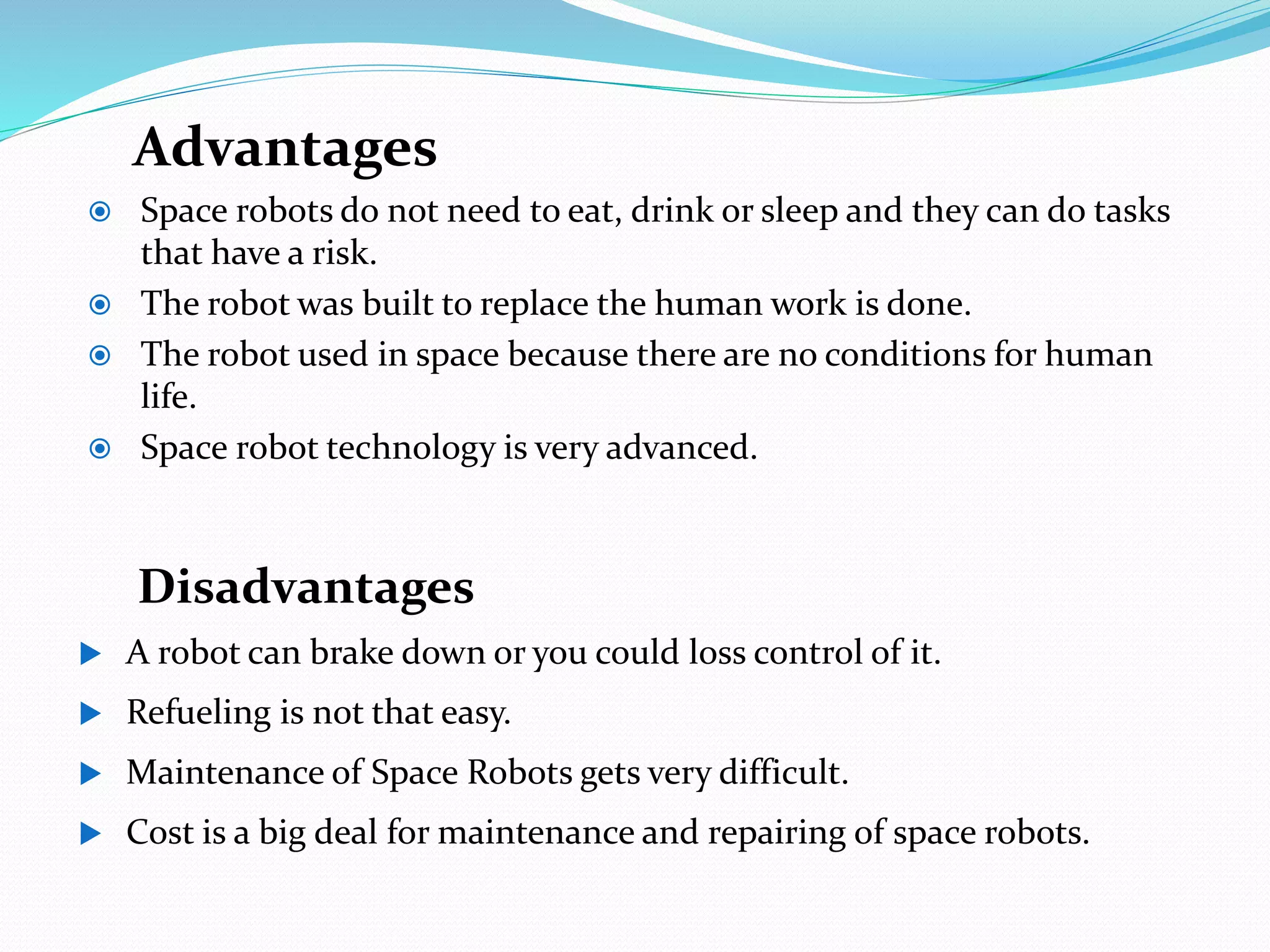 Advantages
 Space robots do not need to eat, drink or sleep and they can do tasks
that have a risk.
 The robot was built to replace the human work is done.
 The robot used in space because there are no conditions for human
life.
 Space robot technology is very advanced.
Disadvantages
 A robot can brake down or you could loss control of it.
 Refueling is not that easy.
 Maintenance of Space Robots gets very difficult.
 Cost is a big deal for maintenance and repairing of space robots.
 