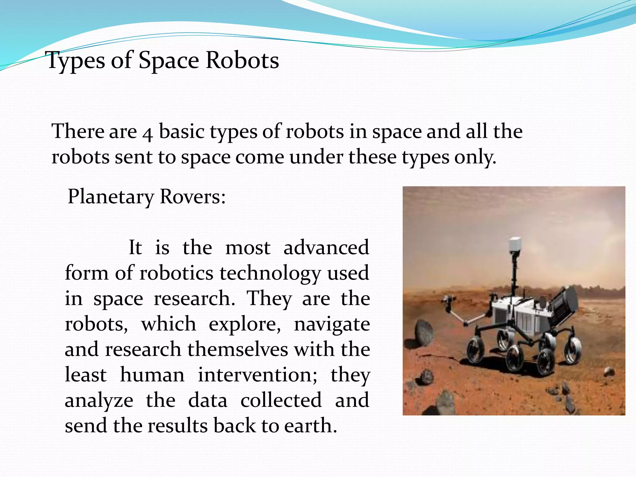 Types of Space Robots
There are 4 basic types of robots in space and all the
robots sent to space come under these types only.
Planetary Rovers:
It is the most advanced
form of robotics technology used
in space research. They are the
robots, which explore, navigate
and research themselves with the
least human intervention; they
analyze the data collected and
send the results back to earth.
 