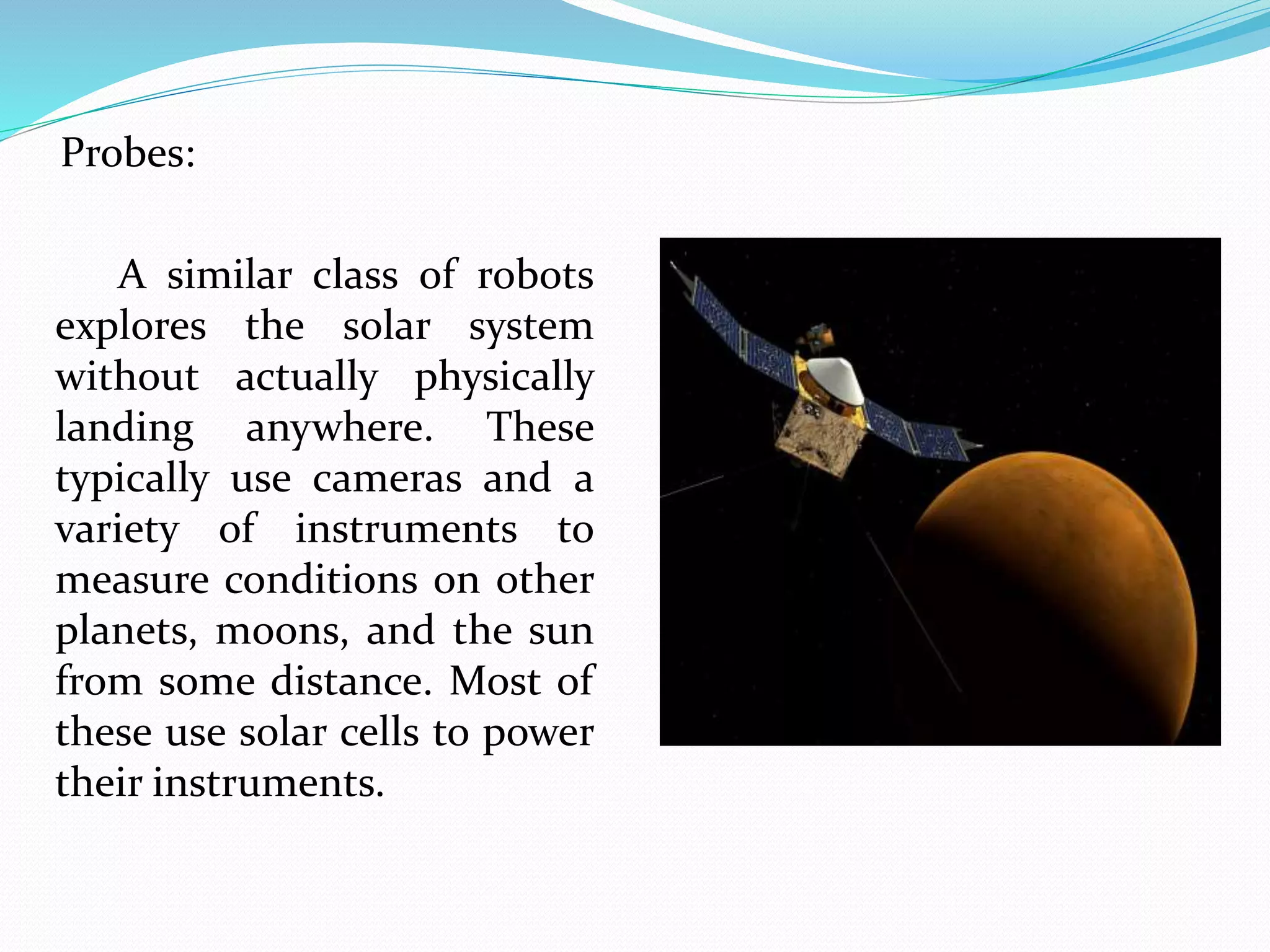 Probes:
A similar class of robots
explores the solar system
without actually physically
landing anywhere. These
typically use cameras and a
variety of instruments to
measure conditions on other
planets, moons, and the sun
from some distance. Most of
these use solar cells to power
their instruments.
 