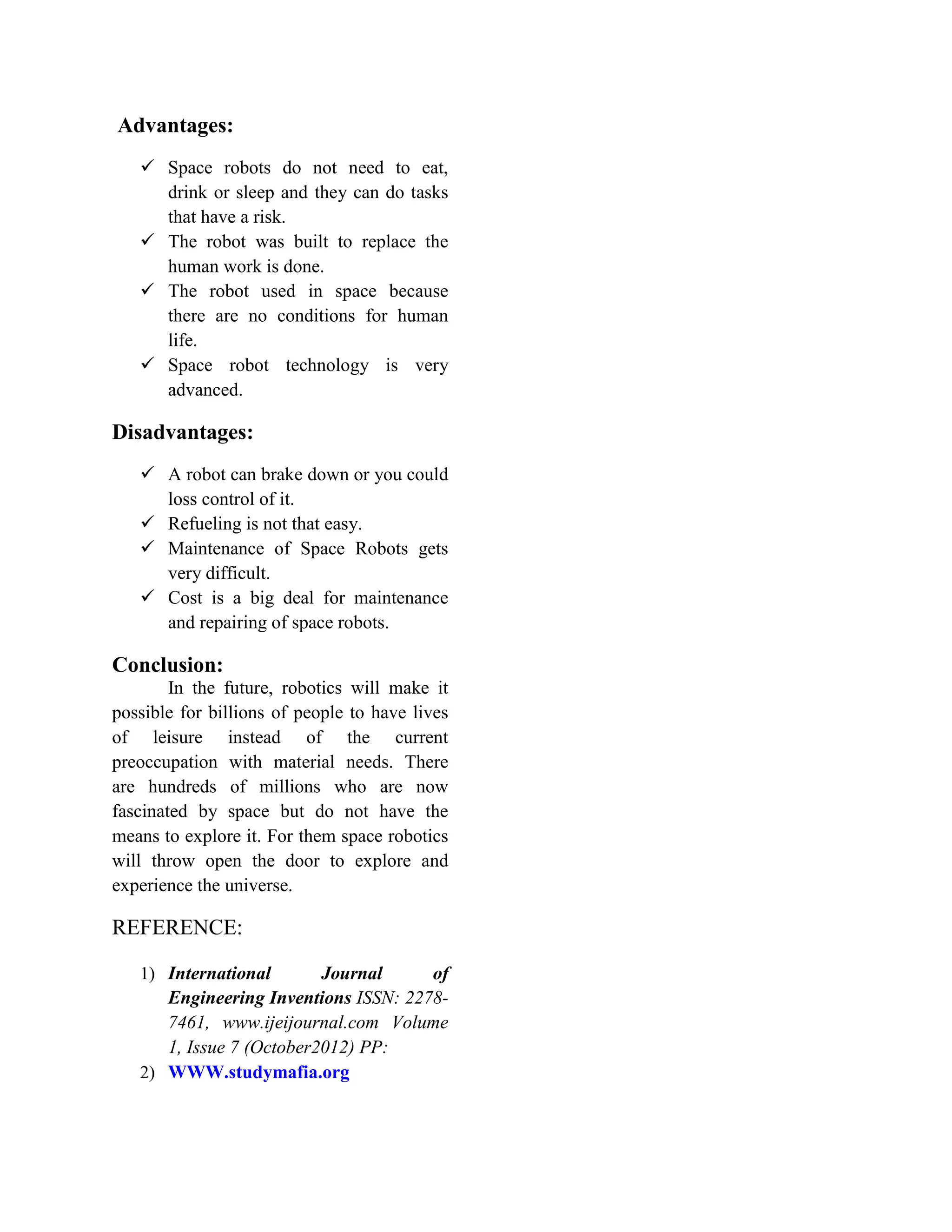 Advantages:
 Space robots do not need to eat,
drink or sleep and they can do tasks
that have a risk.
 The robot was built to replace the
human work is done.
 The robot used in space because
there are no conditions for human
life.
 Space robot technology is very
advanced.
Disadvantages:
 A robot can brake down or you could
loss control of it.
 Refueling is not that easy.
 Maintenance of Space Robots gets
very difficult.
 Cost is a big deal for maintenance
and repairing of space robots.
Conclusion:
In the future, robotics will make it
possible for billions of people to have lives
of leisure instead of the current
preoccupation with material needs. There
are hundreds of millions who are now
fascinated by space but do not have the
means to explore it. For them space robotics
will throw open the door to explore and
experience the universe.
REFERENCE:
1) International Journal of
Engineering Inventions ISSN: 2278-
7461, www.ijeijournal.com Volume
1, Issue 7 (October2012) PP:
2) WWW.studymafia.org
 
