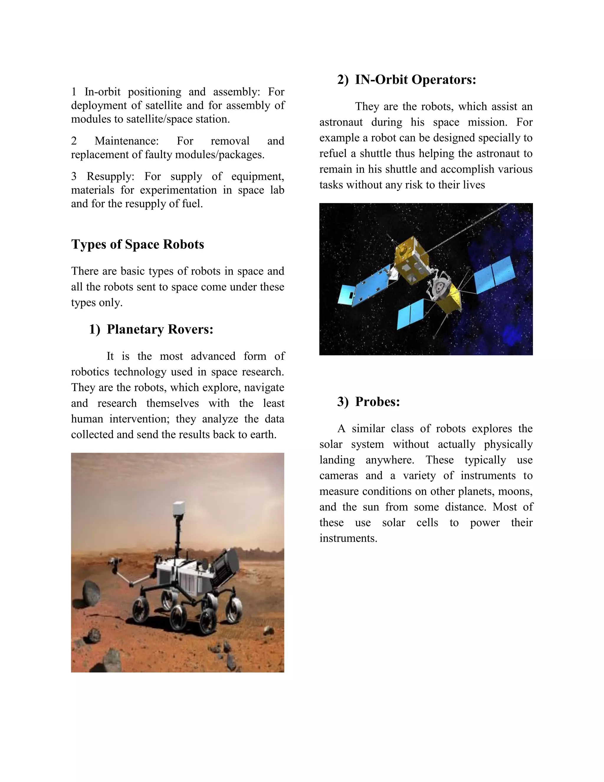 1 In-orbit positioning and assembly: For
deployment of satellite and for assembly of
modules to satellite/space station.
2 Maintenance: For removal and
replacement of faulty modules/packages.
3 Resupply: For supply of equipment,
materials for experimentation in space lab
and for the resupply of fuel.
Types of Space Robots
There are basic types of robots in space and
all the robots sent to space come under these
types only.
1) Planetary Rovers:
It is the most advanced form of
robotics technology used in space research.
They are the robots, which explore, navigate
and research themselves with the least
human intervention; they analyze the data
collected and send the results back to earth.
2) IN-Orbit Operators:
They are the robots, which assist an
astronaut during his space mission. For
example a robot can be designed specially to
refuel a shuttle thus helping the astronaut to
remain in his shuttle and accomplish various
tasks without any risk to their lives
3) Probes:
A similar class of robots explores the
solar system without actually physically
landing anywhere. These typically use
cameras and a variety of instruments to
measure conditions on other planets, moons,
and the sun from some distance. Most of
these use solar cells to power their
instruments.
 