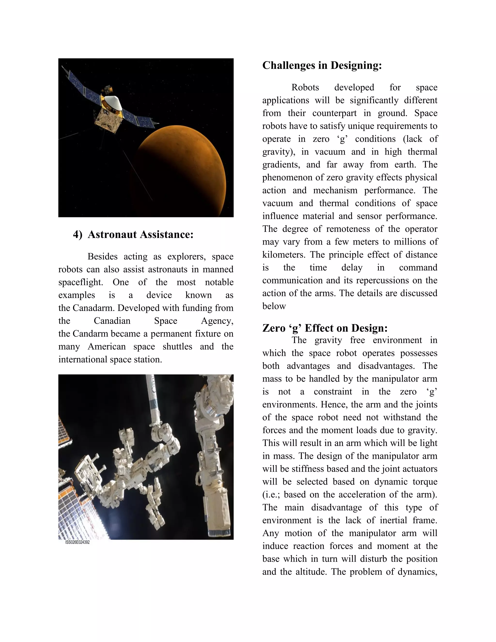 4) Astronaut Assistance:
Besides acting as explorers, space
robots can also assist astronauts in manned
spaceflight. One of the most notable
examples is a device known as
the Canadarm. Developed with funding from
the Canadian Space Agency,
the Candarm became a permanent fixture on
many American space shuttles and the
international space station.
Challenges in Designing:
Robots developed for space
applications will be significantly different
from their counterpart in ground. Space
robots have to satisfy unique requirements to
operate in zero „g‟ conditions (lack of
gravity), in vacuum and in high thermal
gradients, and far away from earth. The
phenomenon of zero gravity effects physical
action and mechanism performance. The
vacuum and thermal conditions of space
influence material and sensor performance.
The degree of remoteness of the operator
may vary from a few meters to millions of
kilometers. The principle effect of distance
is the time delay in command
communication and its repercussions on the
action of the arms. The details are discussed
below
Zero ‘g’ Effect on Design:
The gravity free environment in
which the space robot operates possesses
both advantages and disadvantages. The
mass to be handled by the manipulator arm
is not a constraint in the zero „g‟
environments. Hence, the arm and the joints
of the space robot need not withstand the
forces and the moment loads due to gravity.
This will result in an arm which will be light
in mass. The design of the manipulator arm
will be stiffness based and the joint actuators
will be selected based on dynamic torque
(i.e.; based on the acceleration of the arm).
The main disadvantage of this type of
environment is the lack of inertial frame.
Any motion of the manipulator arm will
induce reaction forces and moment at the
base which in turn will disturb the position
and the altitude. The problem of dynamics,
 