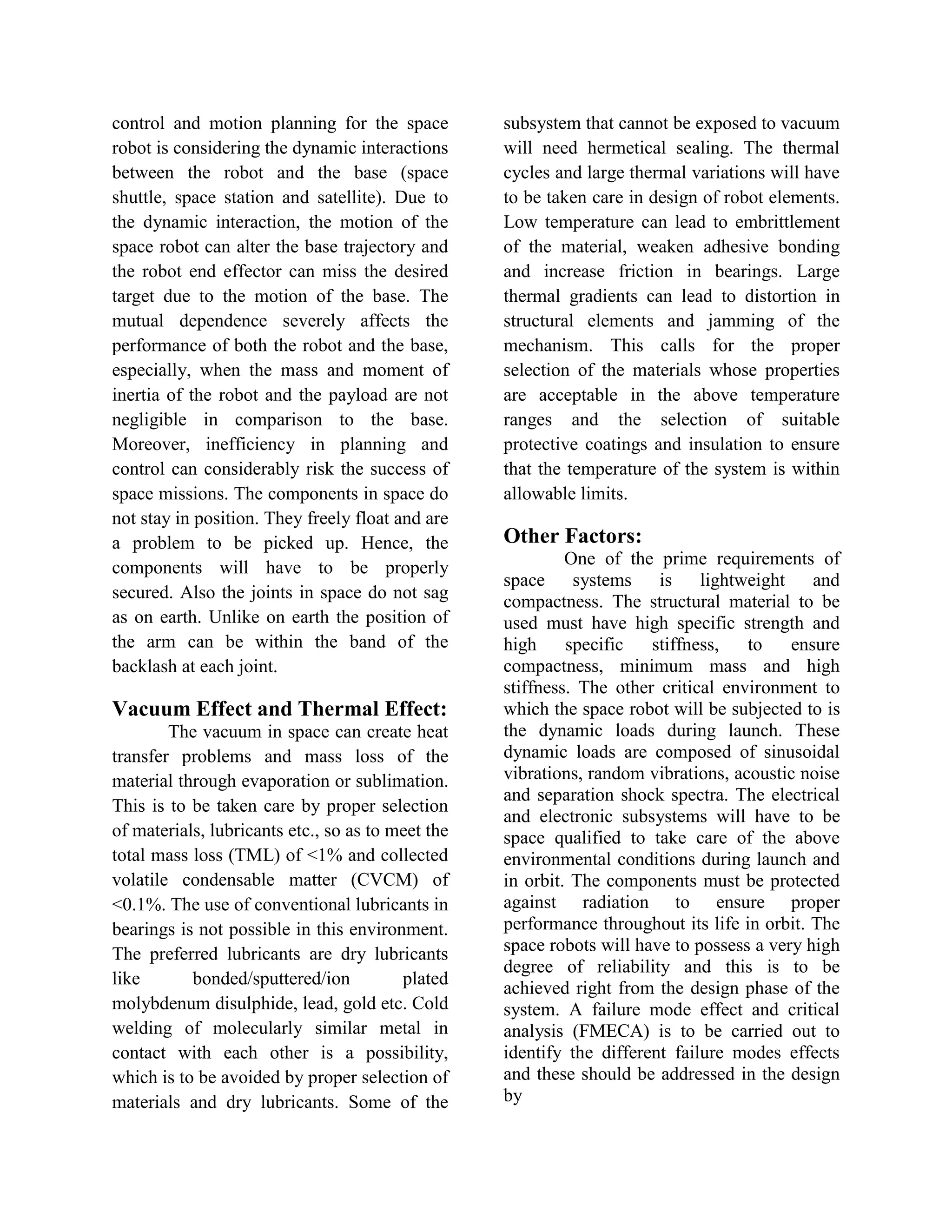 control and motion planning for the space
robot is considering the dynamic interactions
between the robot and the base (space
shuttle, space station and satellite). Due to
the dynamic interaction, the motion of the
space robot can alter the base trajectory and
the robot end effector can miss the desired
target due to the motion of the base. The
mutual dependence severely affects the
performance of both the robot and the base,
especially, when the mass and moment of
inertia of the robot and the payload are not
negligible in comparison to the base.
Moreover, inefficiency in planning and
control can considerably risk the success of
space missions. The components in space do
not stay in position. They freely float and are
a problem to be picked up. Hence, the
components will have to be properly
secured. Also the joints in space do not sag
as on earth. Unlike on earth the position of
the arm can be within the band of the
backlash at each joint.
Vacuum Effect and Thermal Effect:
The vacuum in space can create heat
transfer problems and mass loss of the
material through evaporation or sublimation.
This is to be taken care by proper selection
of materials, lubricants etc., so as to meet the
total mass loss (TML) of <1% and collected
volatile condensable matter (CVCM) of
<0.1%. The use of conventional lubricants in
bearings is not possible in this environment.
The preferred lubricants are dry lubricants
like bonded/sputtered/ion plated
molybdenum disulphide, lead, gold etc. Cold
welding of molecularly similar metal in
contact with each other is a possibility,
which is to be avoided by proper selection of
materials and dry lubricants. Some of the
subsystem that cannot be exposed to vacuum
will need hermetical sealing. The thermal
cycles and large thermal variations will have
to be taken care in design of robot elements.
Low temperature can lead to embrittlement
of the material, weaken adhesive bonding
and increase friction in bearings. Large
thermal gradients can lead to distortion in
structural elements and jamming of the
mechanism. This calls for the proper
selection of the materials whose properties
are acceptable in the above temperature
ranges and the selection of suitable
protective coatings and insulation to ensure
that the temperature of the system is within
allowable limits.
Other Factors:
One of the prime requirements of
space systems is lightweight and
compactness. The structural material to be
used must have high specific strength and
high specific stiffness, to ensure
compactness, minimum mass and high
stiffness. The other critical environment to
which the space robot will be subjected to is
the dynamic loads during launch. These
dynamic loads are composed of sinusoidal
vibrations, random vibrations, acoustic noise
and separation shock spectra. The electrical
and electronic subsystems will have to be
space qualified to take care of the above
environmental conditions during launch and
in orbit. The components must be protected
against radiation to ensure proper
performance throughout its life in orbit. The
space robots will have to possess a very high
degree of reliability and this is to be
achieved right from the design phase of the
system. A failure mode effect and critical
analysis (FMECA) is to be carried out to
identify the different failure modes effects
and these should be addressed in the design
by
 