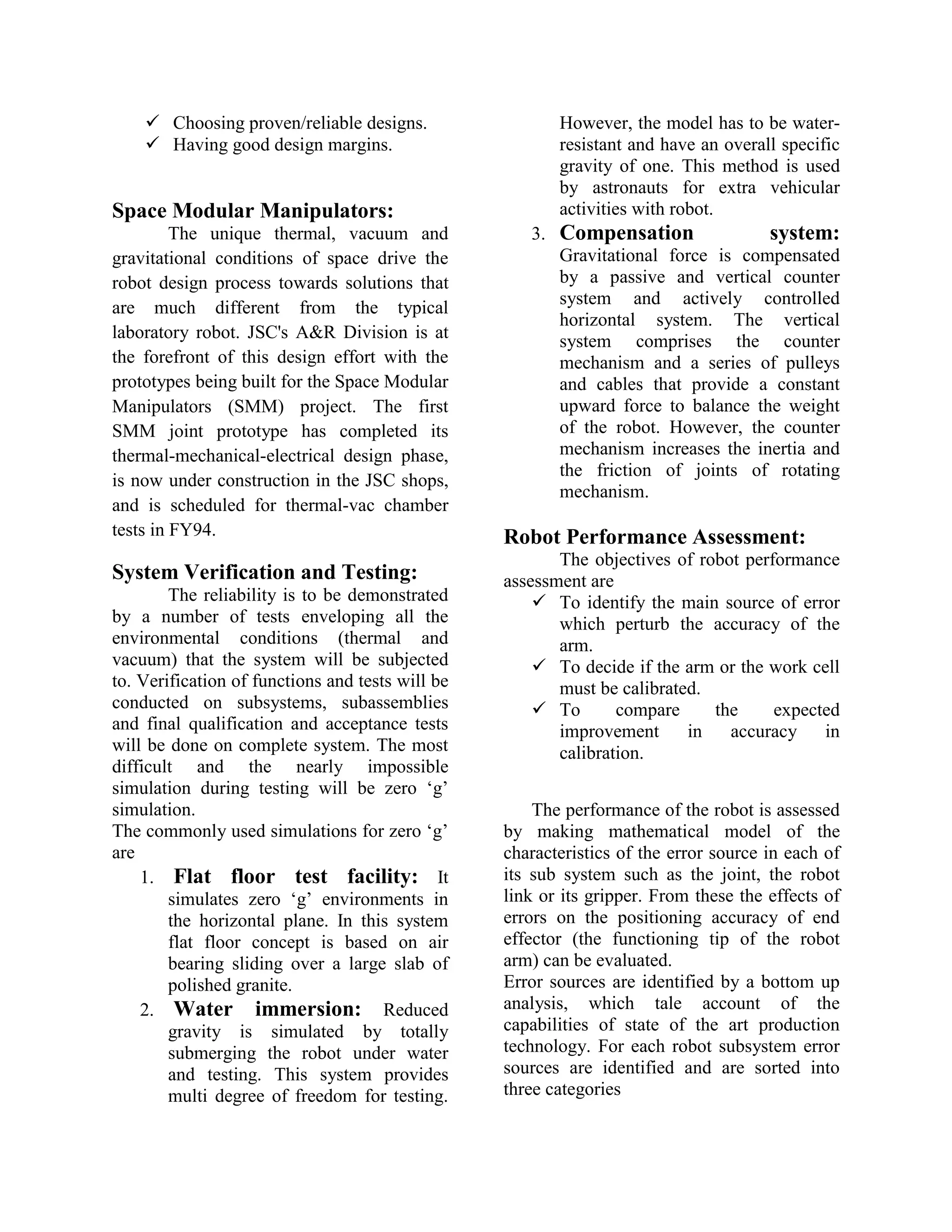  Choosing proven/reliable designs.
 Having good design margins.
Space Modular Manipulators:
The unique thermal, vacuum and
gravitational conditions of space drive the
robot design process towards solutions that
are much different from the typical
laboratory robot. JSC's A&R Division is at
the forefront of this design effort with the
prototypes being built for the Space Modular
Manipulators (SMM) project. The first
SMM joint prototype has completed its
thermal-mechanical-electrical design phase,
is now under construction in the JSC shops,
and is scheduled for thermal-vac chamber
tests in FY94.
System Verification and Testing:
The reliability is to be demonstrated
by a number of tests enveloping all the
environmental conditions (thermal and
vacuum) that the system will be subjected
to. Verification of functions and tests will be
conducted on subsystems, subassemblies
and final qualification and acceptance tests
will be done on complete system. The most
difficult and the nearly impossible
simulation during testing will be zero „g‟
simulation.
The commonly used simulations for zero „g‟
are
1. Flat floor test facility: It
simulates zero „g‟ environments in
the horizontal plane. In this system
flat floor concept is based on air
bearing sliding over a large slab of
polished granite.
2. Water immersion: Reduced
gravity is simulated by totally
submerging the robot under water
and testing. This system provides
multi degree of freedom for testing.
However, the model has to be water-
resistant and have an overall specific
gravity of one. This method is used
by astronauts for extra vehicular
activities with robot.
3. Compensation system:
Gravitational force is compensated
by a passive and vertical counter
system and actively controlled
horizontal system. The vertical
system comprises the counter
mechanism and a series of pulleys
and cables that provide a constant
upward force to balance the weight
of the robot. However, the counter
mechanism increases the inertia and
the friction of joints of rotating
mechanism.
Robot Performance Assessment:
The objectives of robot performance
assessment are
 To identify the main source of error
which perturb the accuracy of the
arm.
 To decide if the arm or the work cell
must be calibrated.
 To compare the expected
improvement in accuracy in
calibration.
The performance of the robot is assessed
by making mathematical model of the
characteristics of the error source in each of
its sub system such as the joint, the robot
link or its gripper. From these the effects of
errors on the positioning accuracy of end
effector (the functioning tip of the robot
arm) can be evaluated.
Error sources are identified by a bottom up
analysis, which tale account of the
capabilities of state of the art production
technology. For each robot subsystem error
sources are identified and are sorted into
three categories
 